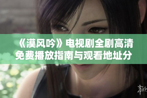 《漠风吟》电视剧全剧高清免费播放指南与观看地址分享