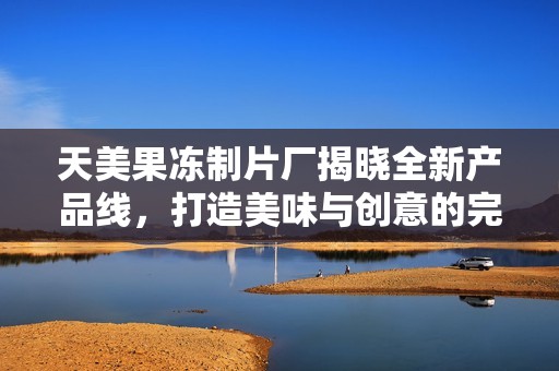 天美果冻制片厂揭晓全新产品线，打造美味与创意的完美结合