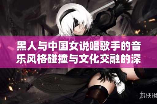 黑人与中国女说唱歌手的音乐风格碰撞与文化交融的深度探索