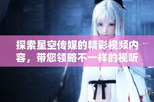 探索星空传媒的精彩视频内容，带您领略不一样的视听体验